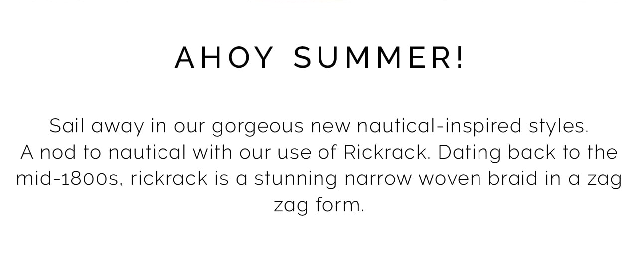 AHOY SUMMER! Sail away in our gorgeous new nautical-inspired styles. A nod to nautical with our use of Rickrack. Dating back to the mid-1800s, rickrack is a stunning narrow woven braid in a zag zag form. 