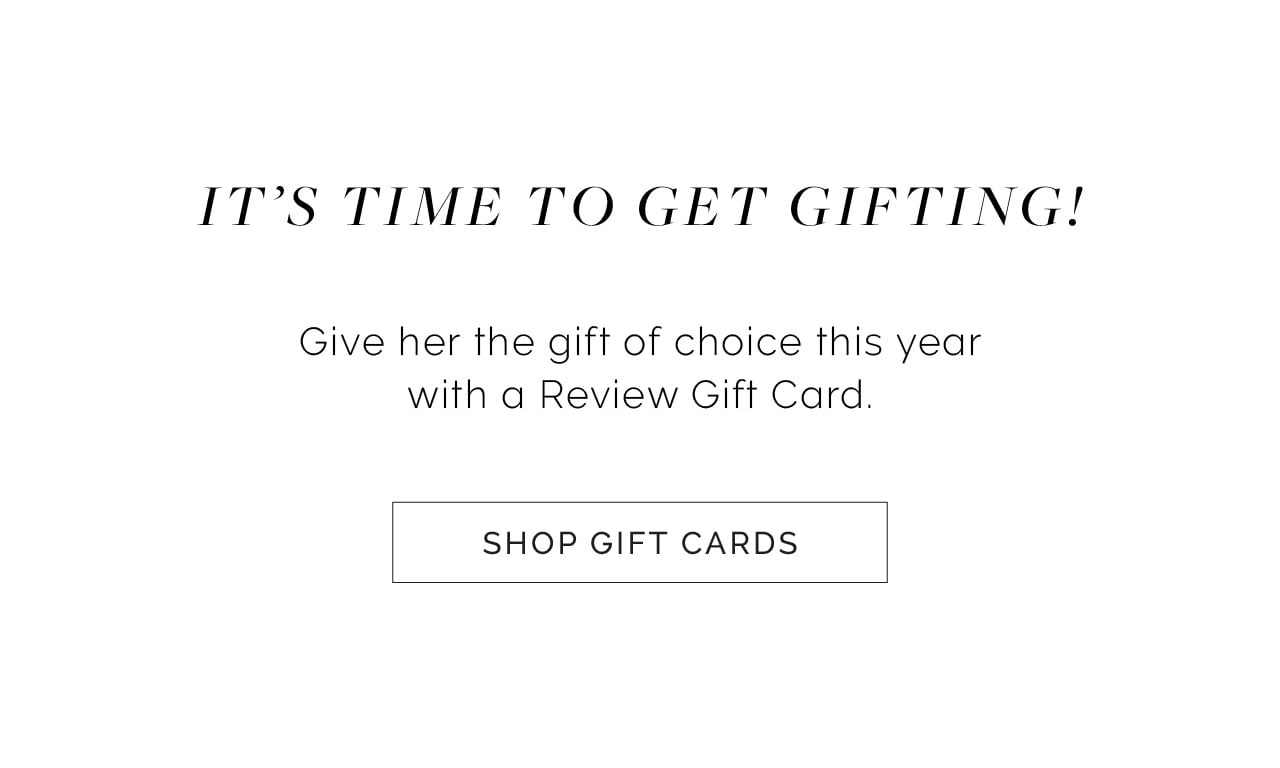 I'TS TIME TO GET GIFTING! Give her the gift of choice this year with a Review Gift Card. SHOP GIFT CARDS 